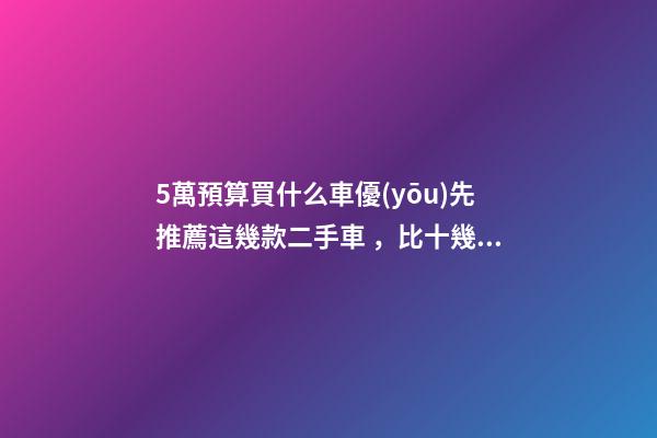 5萬預算買什么車優(yōu)先推薦這幾款二手車，比十幾萬新車更實用！